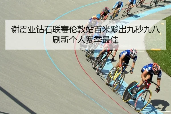 谢震业钻石联赛伦敦站百米飚出九秒九八刷新个人赛季最佳